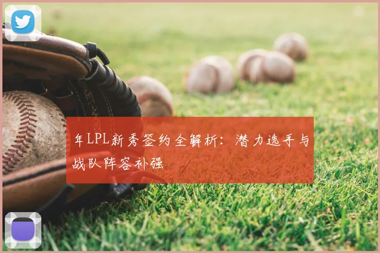 年LPL新秀签约全解析：潜力选手与战队阵容补强
