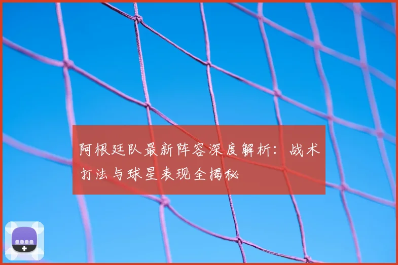 阿根廷队最新阵容深度解析：战术打法与球星表现全揭秘