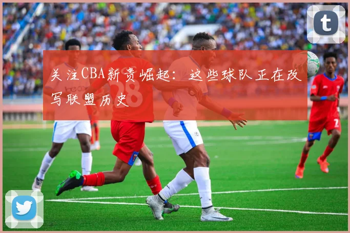 关注CBA新贵崛起：这些球队正在改写联盟历史