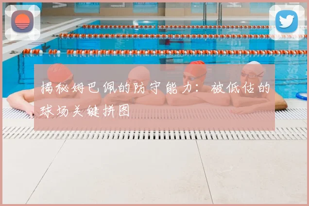 揭秘姆巴佩的防守能力：被低估的球场关键拼图