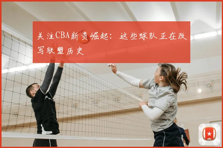 关注CBA新贵崛起：这些球队正在改写联盟历史
