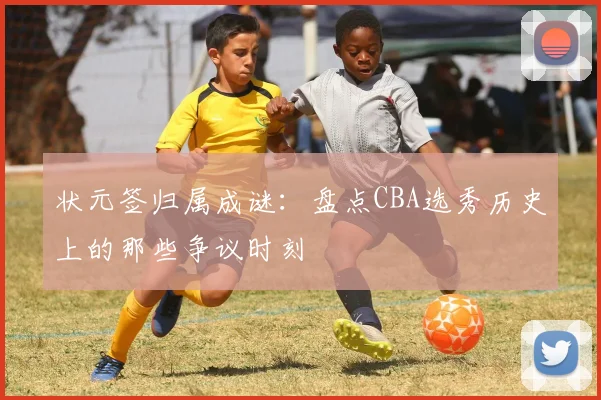 状元签归属成谜：盘点CBA选秀历史上的那些争议时刻