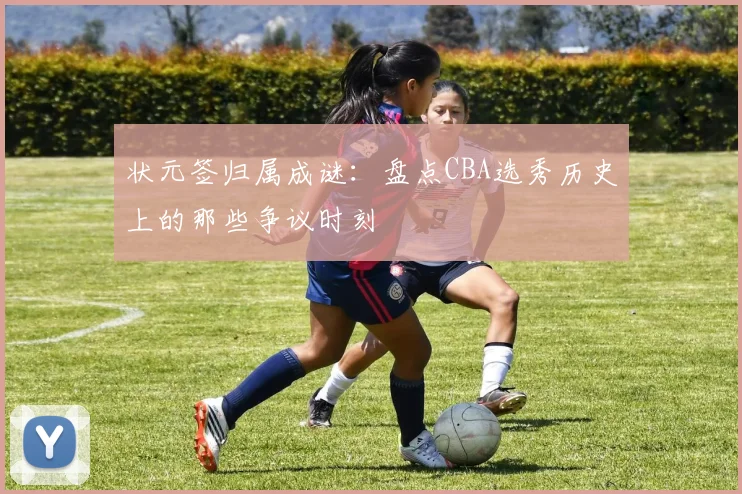 状元签归属成谜：盘点CBA选秀历史上的那些争议时刻