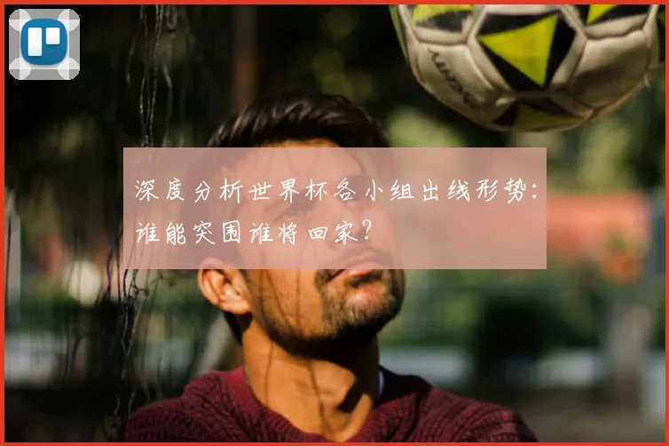 深度分析世界杯各小组出线形势：谁能突围谁将回家？