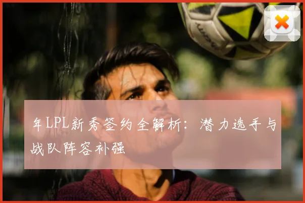 年LPL新秀签约全解析:潜力选手与战队阵容补强