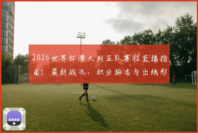 2026世界杯澳大利亚队赛程直播指南：最新战况、积分排名与出线形势全解析